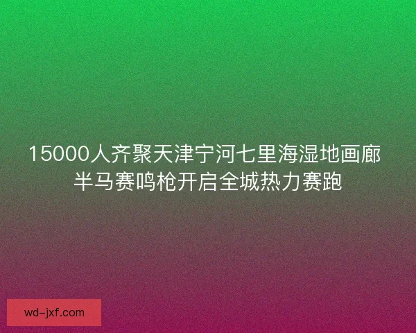 15000人齐聚天津宁河七里海湿地画廊 半马赛鸣枪开启全城热力赛跑