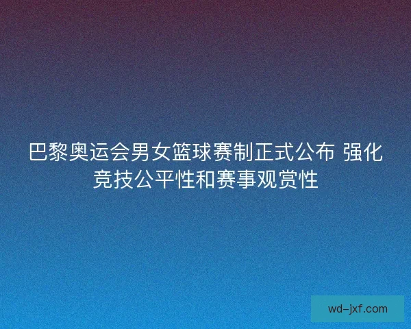 巴黎奥运会男女篮球赛制正式公布 强化竞技公平性和赛事观赏性