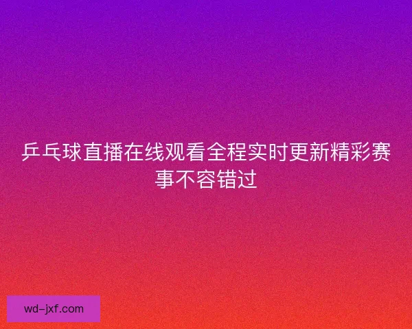 乒乓球直播在线观看全程实时更新精彩赛事不容错过